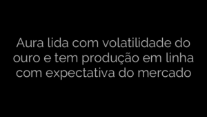 ​Aura lida com volatilidade do ouro e tem produção em linha com expectativa do mercado 